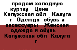 продам холодную куртку › Цена ­ 700 - Калужская обл., Калуга г. Одежда, обувь и аксессуары » Женская одежда и обувь   . Калужская обл.,Калуга г.